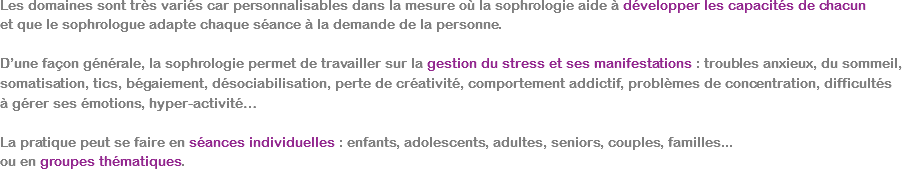 Les domaines sont très variés car personnalisables dans la mesure où la sophrologie aide à développer les capacités de chacun  et que le sophrologue adapte chaque séance à la demande de la personne. D’une façon générale, la sophrologie permet de travailler sur la gestion du stress et ses manifestations : troubles anxieux, du sommeil, somatisation, tics, bégaiement, désociabilisation, perte de créativité, comportement addictif, problèmes de concentration, difficultés  à gérer ses émotions, hyper-activité… La pratique peut se faire en séances individuelles : enfants, adolescents, adultes, seniors, couples, familles...  ou en groupes thématiques.
