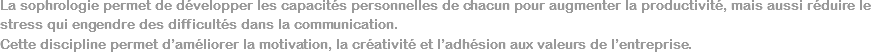 La sophrologie permet de développer les capacités personnelles de chacun pour augmenter la productivité, mais aussi réduire le stress qui engendre des difficultés dans la communication. Cette discipline permet d’améliorer la motivation, la créativité et l’adhésion aux valeurs de l’entreprise.